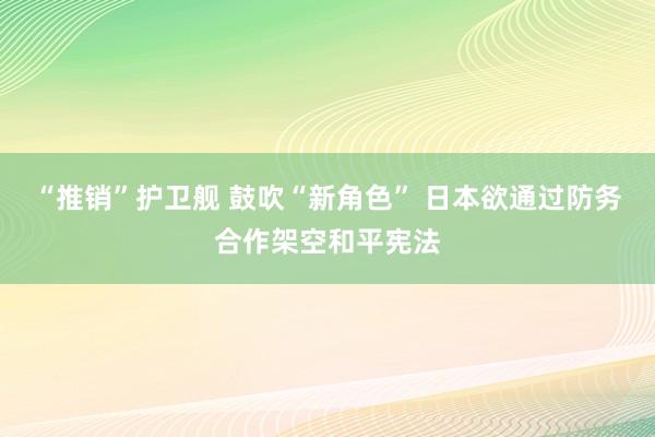 “推销”护卫舰 鼓吹“新角色” 日本欲通过防务合作架空和平宪法