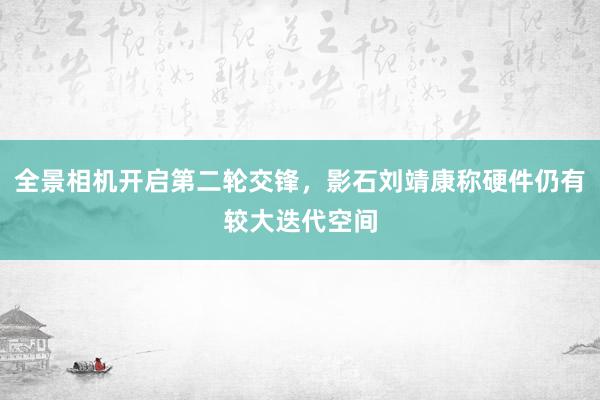 全景相机开启第二轮交锋，影石刘靖康称硬件仍有较大迭代空间